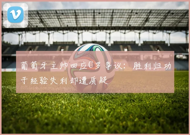 葡萄牙主帅回应C罗争议：胜利归功于经验失利却遭质疑