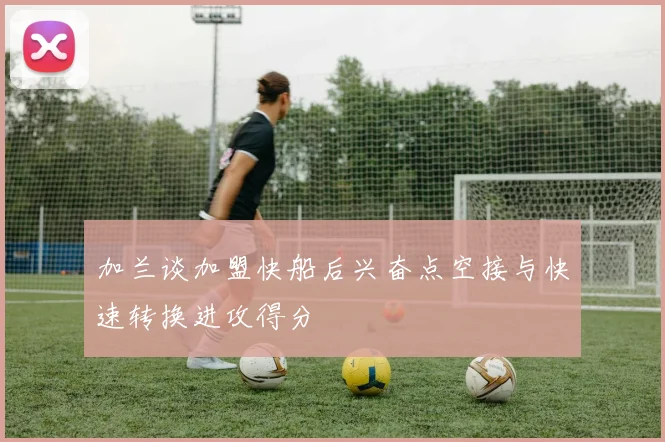 加兰谈加盟快船后兴奋点空接与快速转换进攻得分