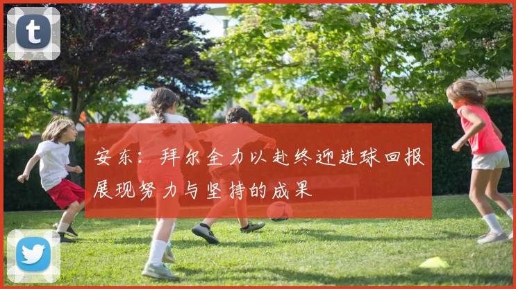安东：拜尔全力以赴终迎进球回报展现努力与坚持的成果