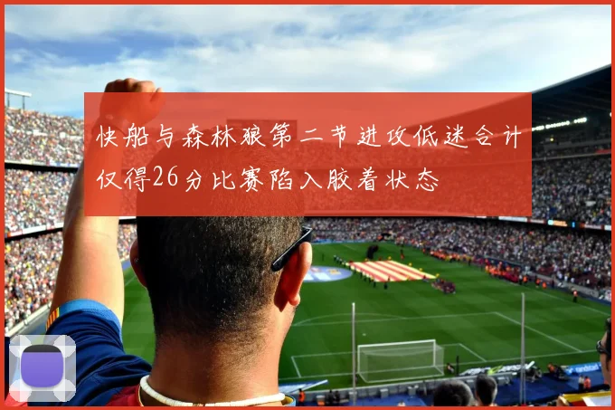 快船与森林狼第二节进攻低迷合计仅得26分比赛陷入胶着状态