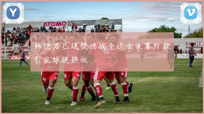 韩德君已退役仍战全运会决赛阶段引发球迷热议