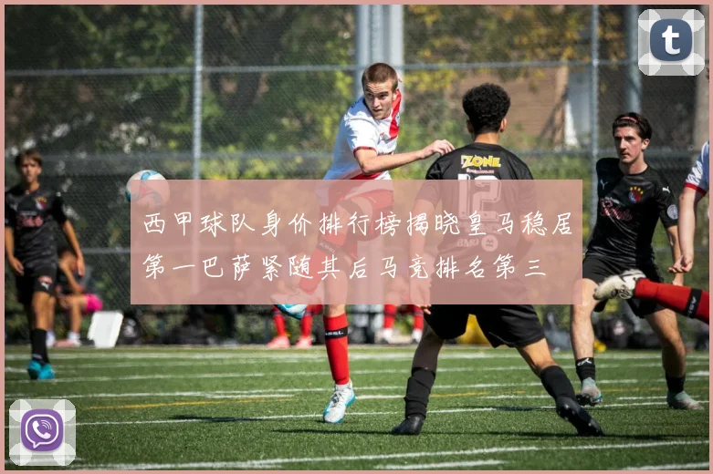 西甲球队身价排行榜揭晓皇马稳居第一巴萨紧随其后马竞排名第三