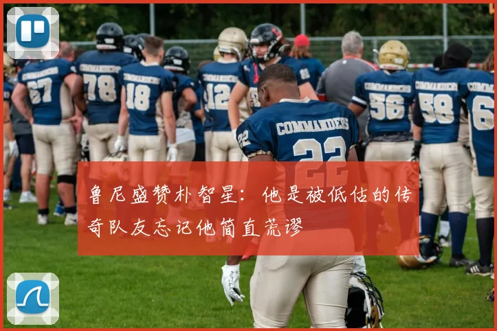 鲁尼盛赞朴智星：他是被低估的传奇队友忘记他简直荒谬