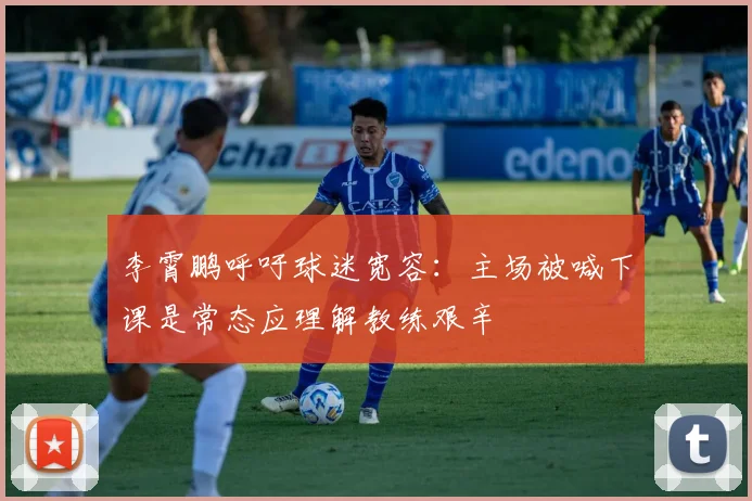 李霄鹏呼吁球迷宽容：主场被喊下课是常态应理解教练艰辛