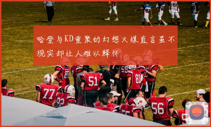 哈登与KD重聚的幻想火媒直言虽不现实却让人难以释怀