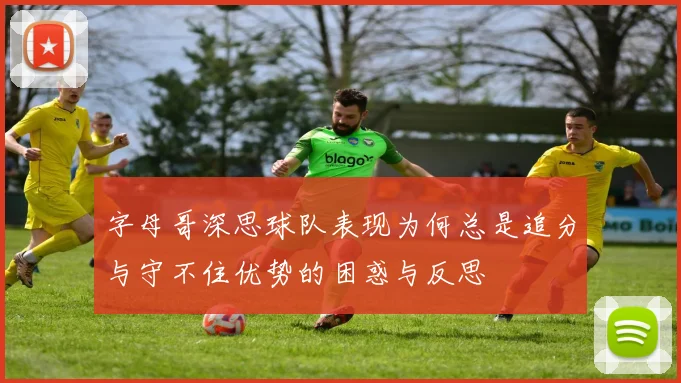 字母哥深思球队表现为何总是追分与守不住优势的困惑与反思