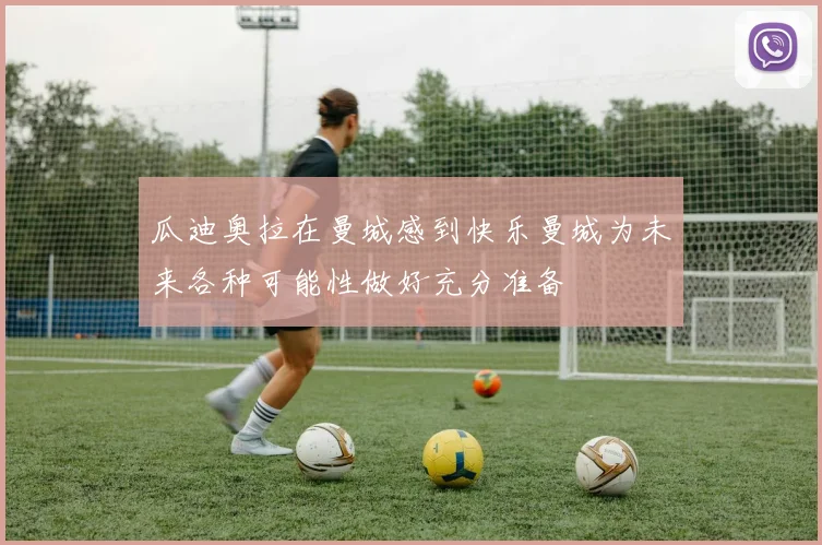 瓜迪奥拉在曼城感到快乐曼城为未来各种可能性做好充分准备