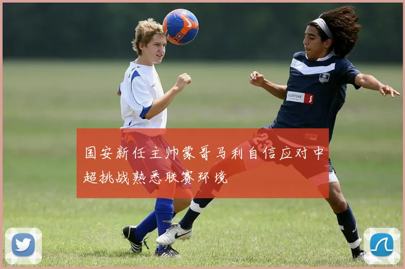 国安新任主帅蒙哥马利自信应对中超挑战熟悉联赛环境