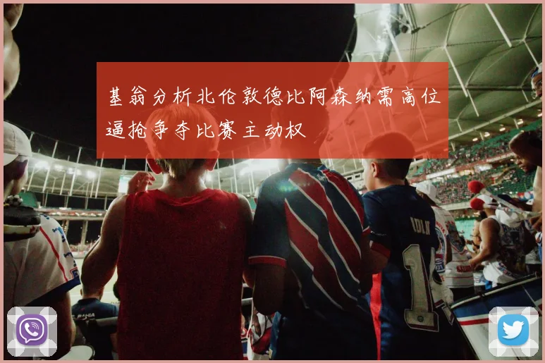 基翁分析北伦敦德比阿森纳需高位逼抢争夺比赛主动权