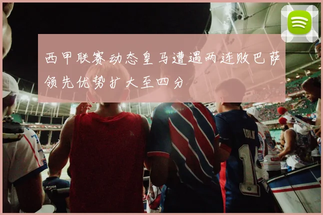 西甲联赛动态皇马遭遇两连败巴萨领先优势扩大至四分