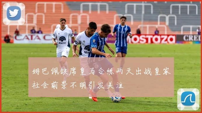 姆巴佩缺席皇马合练两天出战皇家社会前景不明引发关注