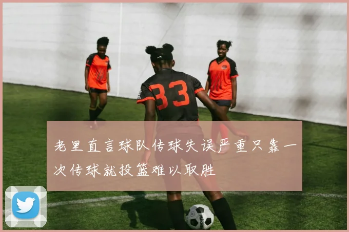 老里直言球队传球失误严重只靠一次传球就投篮难以取胜