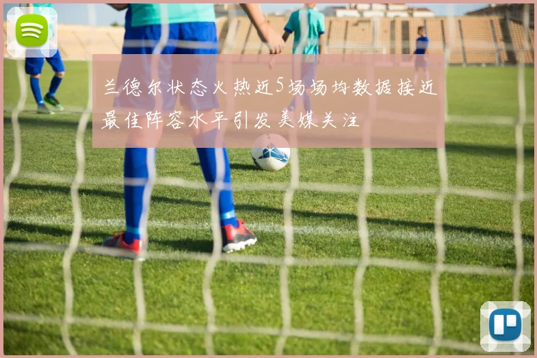 兰德尔状态火热近5场场均数据接近最佳阵容水平引发美媒关注