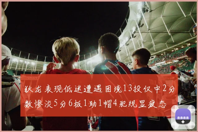 狄龙表现低迷遭遇困境13投仅中2分数惨淡5分6板1助1帽4犯规显疲态