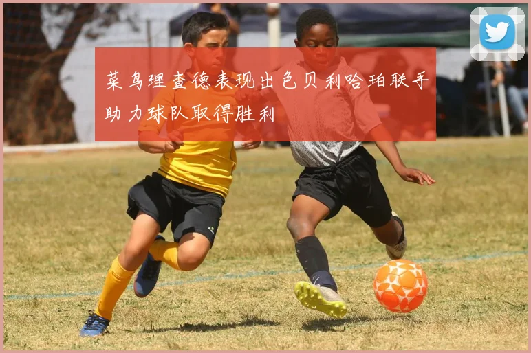 菜鸟理查德表现出色贝利哈珀联手助力球队取得胜利