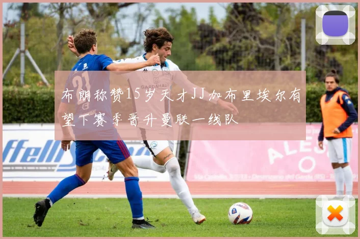 布朗称赞15岁天才JJ加布里埃尔有望下赛季晋升曼联一线队