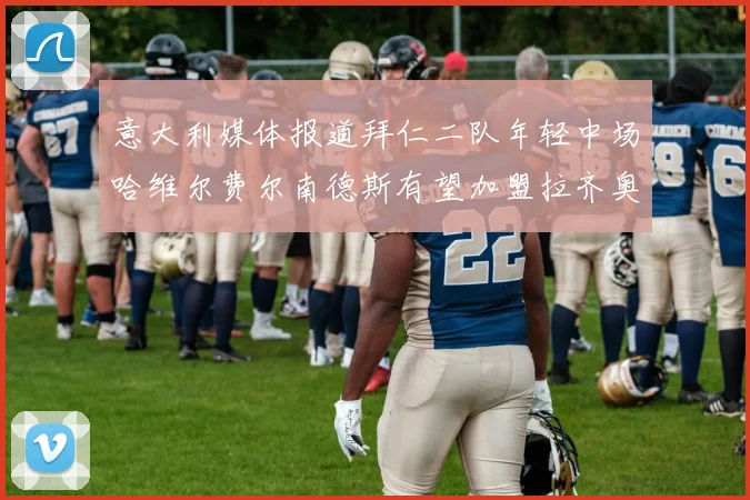 意大利媒体报道拜仁二队年轻中场哈维尔费尔南德斯有望加盟拉齐奥