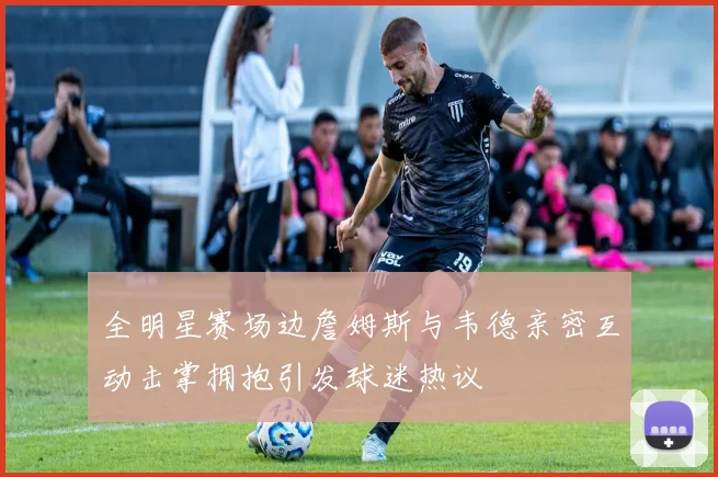 全明星赛场边詹姆斯与韦德亲密互动击掌拥抱引发球迷热议