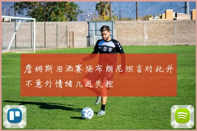 詹姆斯泪洒赛场布朗尼坦言对此并不意外情绪几近失控