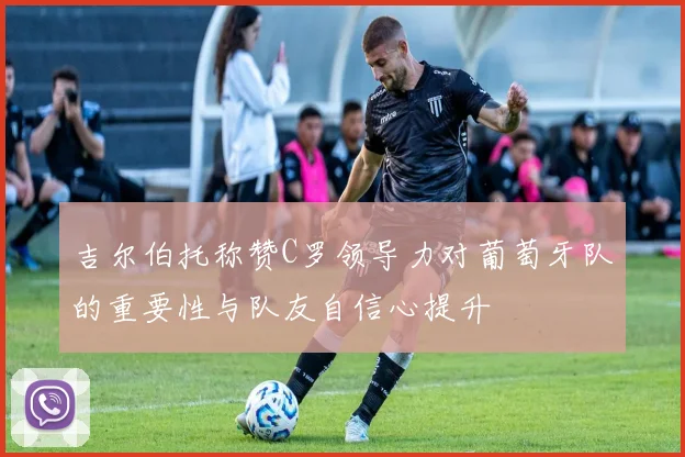 吉尔伯托称赞C罗领导力对葡萄牙队的重要性与队友自信心提升