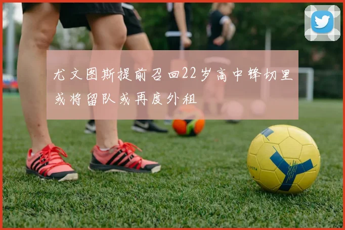 尤文图斯提前召回22岁高中锋切里或将留队或再度外租