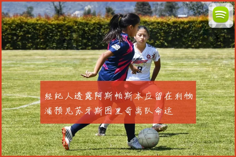 经纪人透露阿斯帕斯本应留在利物浦预见苏牙斯图里奇离队命运