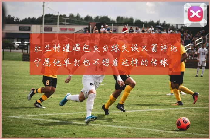 杜兰特遭遇包夹分球失误火箭评论宁愿他单打也不想看这样的传球
