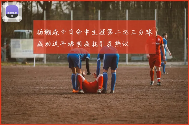 杨瀚森今日命中生涯第二记三分球成功追平姚明成就引发热议