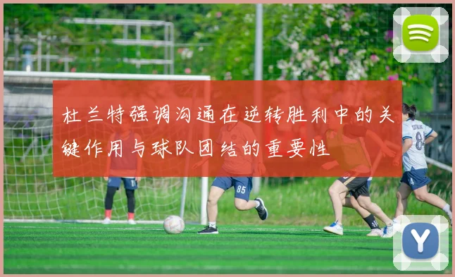 杜兰特强调沟通在逆转胜利中的关键作用与球队团结的重要性