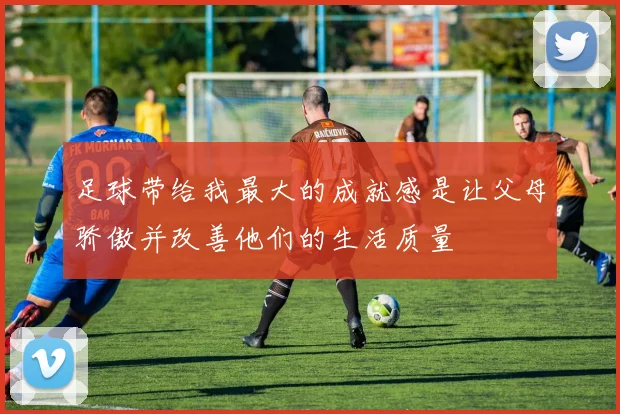 足球带给我最大的成就感是让父母骄傲并改善他们的生活质量