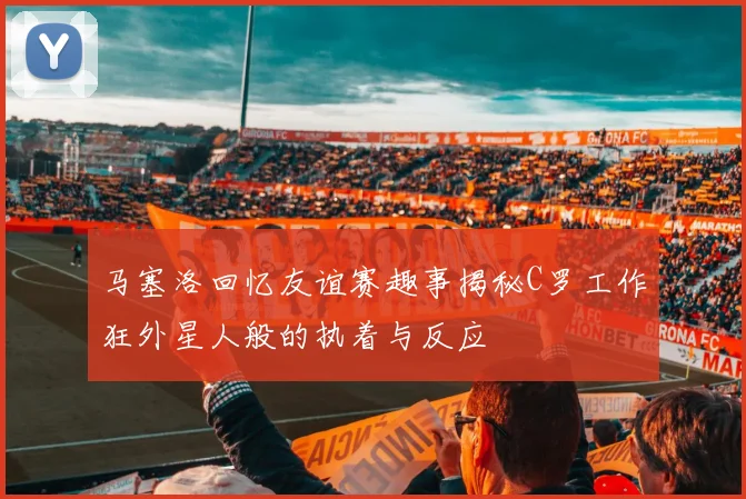 马塞洛回忆友谊赛趣事揭秘C罗工作狂外星人般的执着与反应