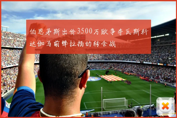 伯恩茅斯出价3500万欧争夺瓦斯科达伽马前锋拉扬的转会战