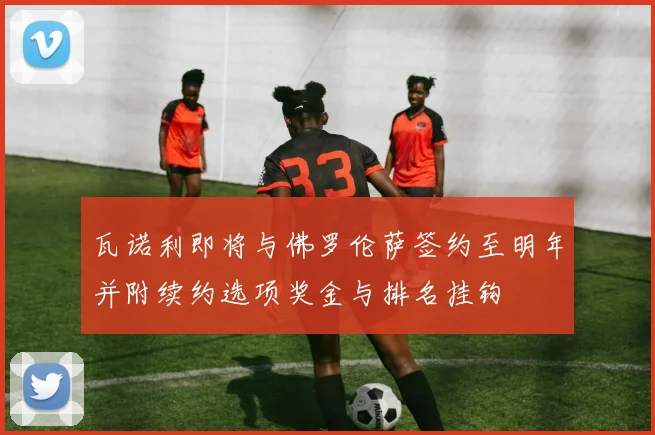 瓦诺利即将与佛罗伦萨签约至明年并附续约选项奖金与排名挂钩
