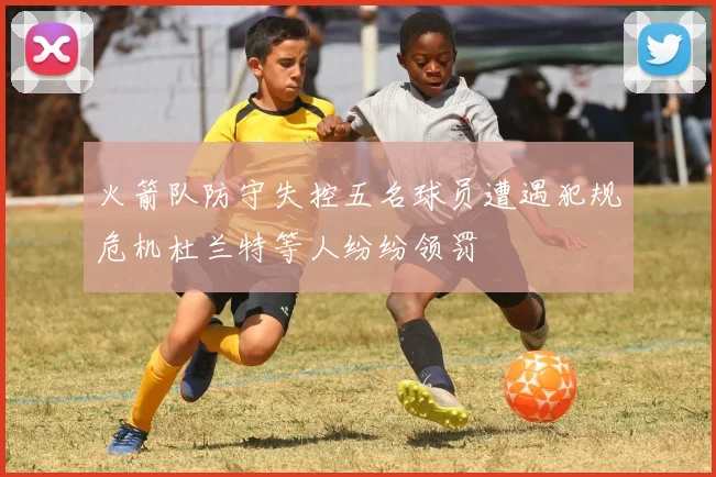 火箭队防守失控五名球员遭遇犯规危机杜兰特等人纷纷领罚