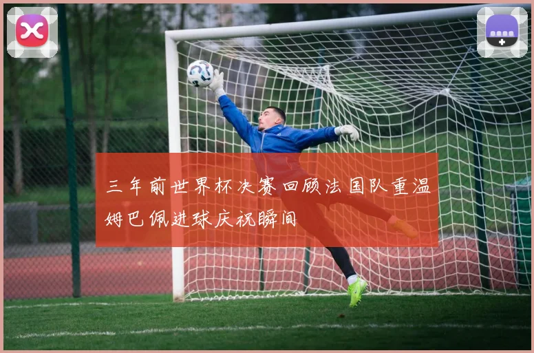 三年前世界杯决赛回顾法国队重温姆巴佩进球庆祝瞬间