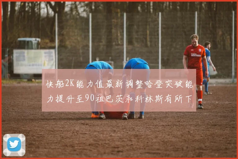快船2K能力值最新调整哈登突破能力提升至90祖巴茨和科林斯有所下滑
