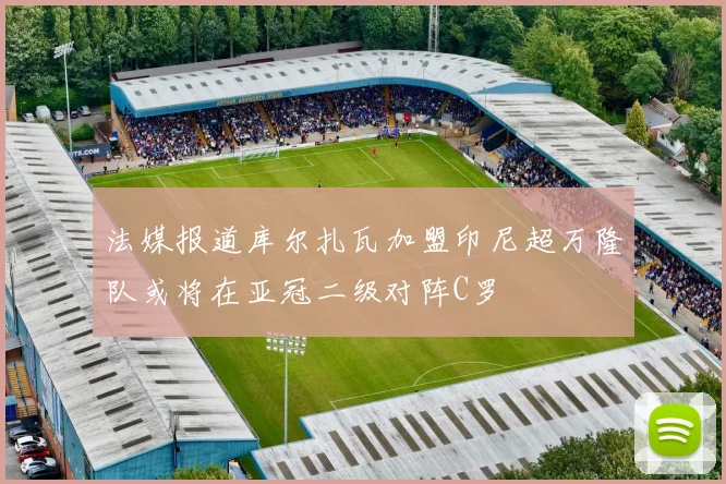 法媒报道库尔扎瓦加盟印尼超万隆队或将在亚冠二级对阵C罗