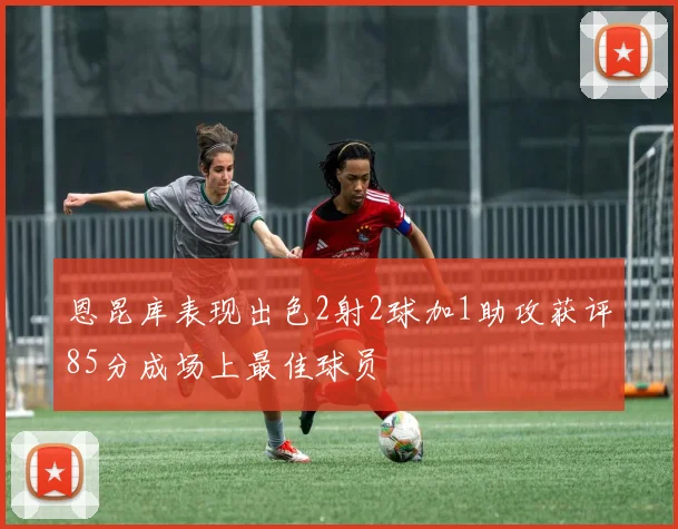 恩昆库表现出色2射2球加1助攻获评85分成场上最佳球员