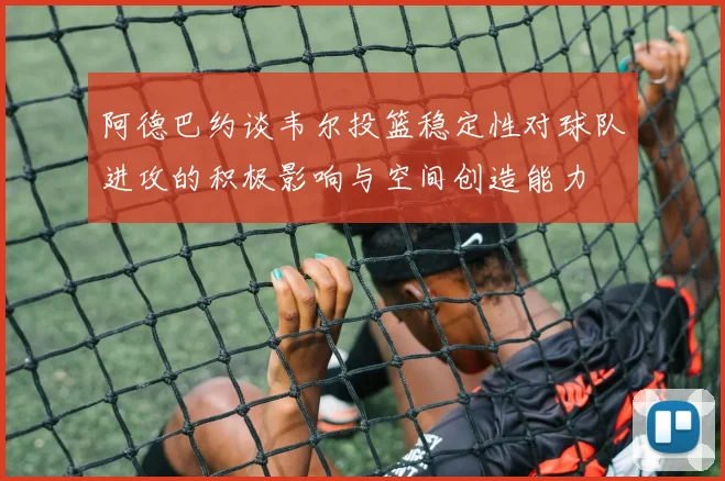 阿德巴约谈韦尔投篮稳定性对球队进攻的积极影响与空间创造能力