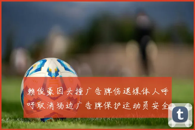 赖俊豪因头撞广告牌伤退媒体人呼吁取消场边广告牌保护运动员安全